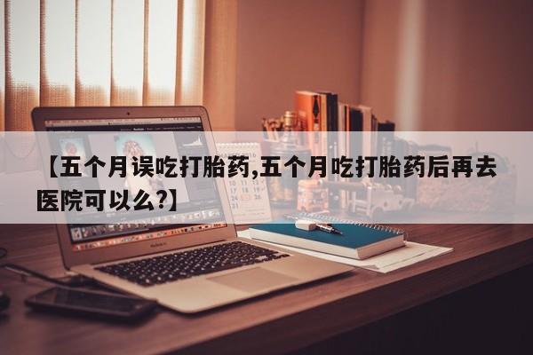 药流药联系方式【五个月误吃打胎药,五个月吃打胎药后再去医院可以么?】