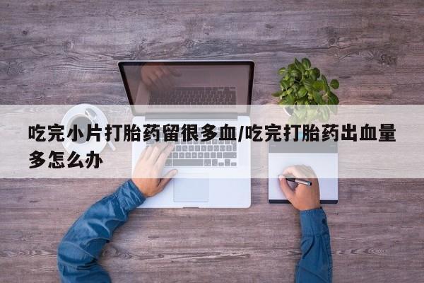 药流药联系方式吃完小片打胎药留很多血/吃完打胎药出血量多怎么办