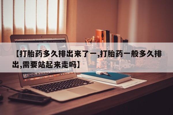 药流药联系方式【打胎药多久排出来了一,打胎药一般多久排出,需要站起来走吗】