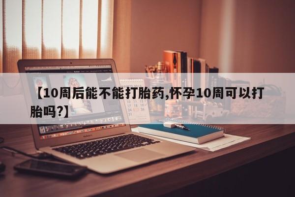 药流药联系方式【10周后能不能打胎药,怀孕10周可以打胎吗?】
