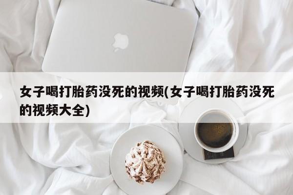 药流药联系方式女子喝打胎药没死的视频(女子喝打胎药没死的视频大全)