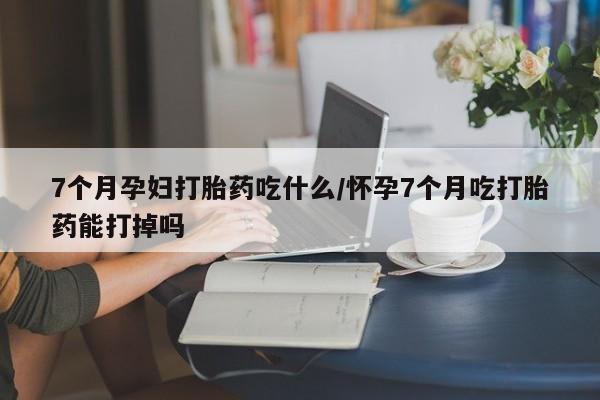 药流药联系方式7个月孕妇打胎药吃什么/怀孕7个月吃打胎药能打掉吗