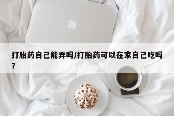 药流药联系方式打胎药自己能弄吗/打胎药可以在家自己吃吗?