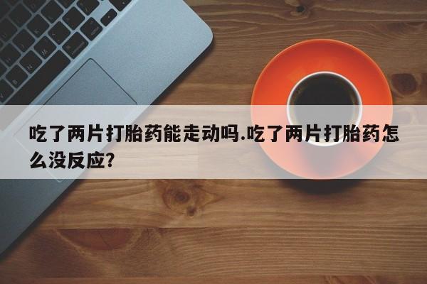 药流药联系方式吃了两片打胎药能走动吗.吃了两片打胎药怎么没反应？