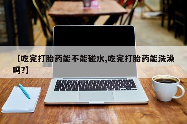 药流药联系方式【吃完打胎药能不能碰水,吃完打胎药能洗澡吗?】