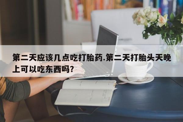 药流药联系方式第二天应该几点吃打胎药.第二天打胎头天晚上可以吃东西吗？