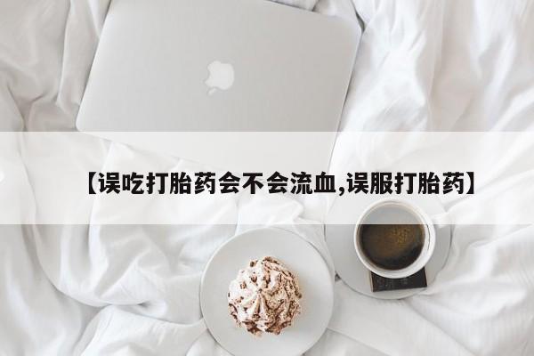 药流药联系方式【误吃打胎药会不会流血,误服打胎药】