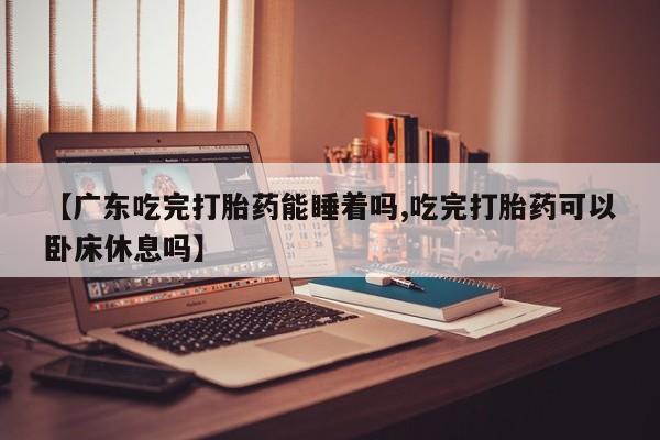 药流药联系方式【广东吃完打胎药能睡着吗,吃完打胎药可以卧床休息吗】