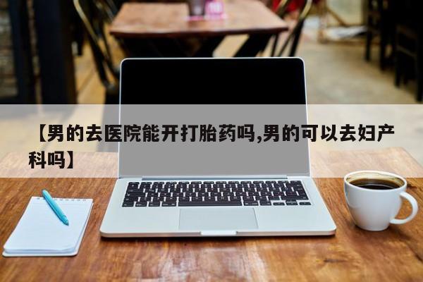 药流药联系方式【男的去医院能开打胎药吗,男的可以去妇产科吗】