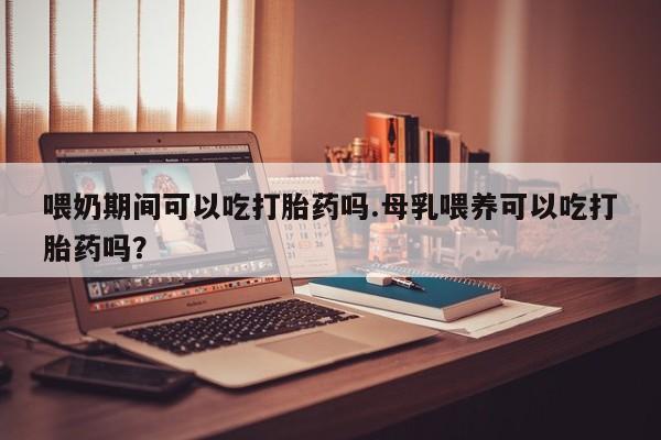 药流药联系方式喂奶期间可以吃打胎药吗.母乳喂养可以吃打胎药吗？