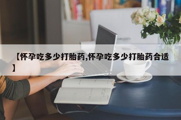 药流药联系方式【怀孕吃多少打胎药,怀孕吃多少打胎药合适】