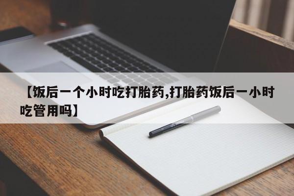 药流药联系方式【饭后一个小时吃打胎药,打胎药饭后一小时吃管用吗】