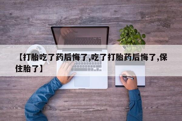 药流药联系方式【打胎吃了药后悔了,吃了打胎药后悔了,保住胎了】