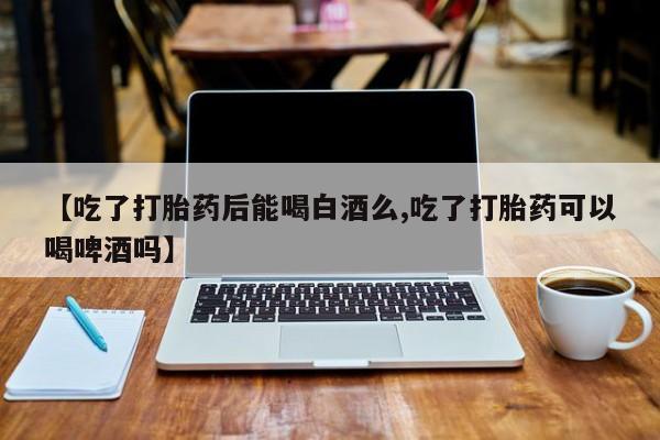 药流药联系方式【吃了打胎药后能喝白酒么,吃了打胎药可以喝啤酒吗】