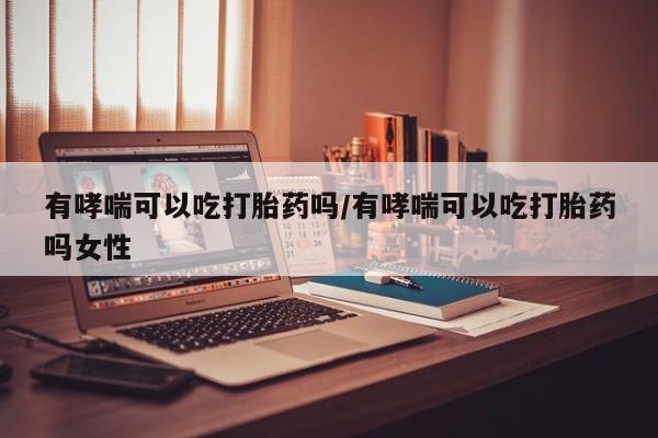 药流药联系方式有哮喘可以吃打胎药吗/有哮喘可以吃打胎药吗女性