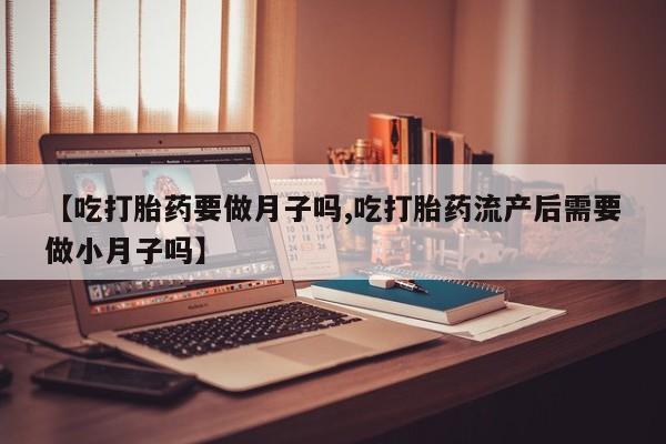 药流药联系方式【吃打胎药要做月子吗,吃打胎药流产后需要做小月子吗】