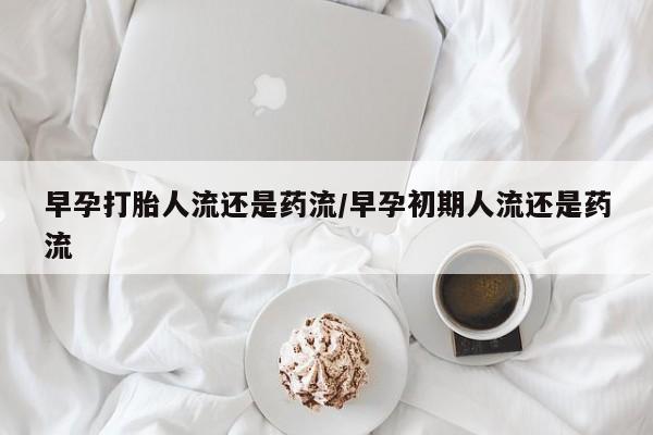 药流药联系方式早孕打胎人流还是药流/早孕初期人流还是药流