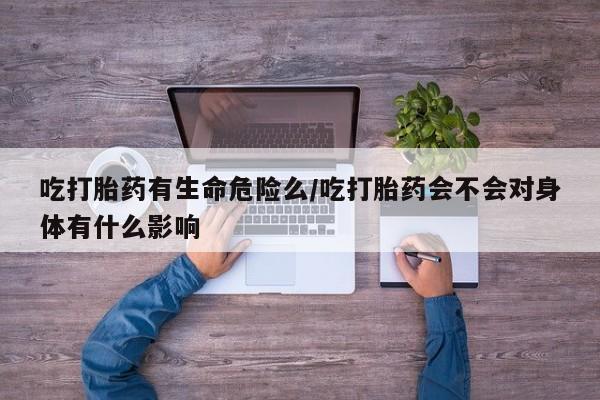药流药联系方式吃打胎药有生命危险么/吃打胎药会不会对身体有什么影响