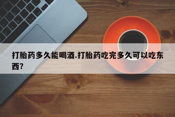 药流药联系方式打胎药多久能喝酒.打胎药吃完多久可以吃东西？