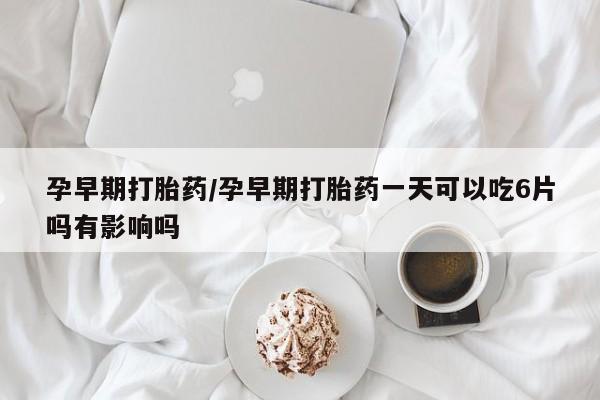 药流药联系方式孕早期打胎药/孕早期打胎药一天可以吃6片吗有影响吗