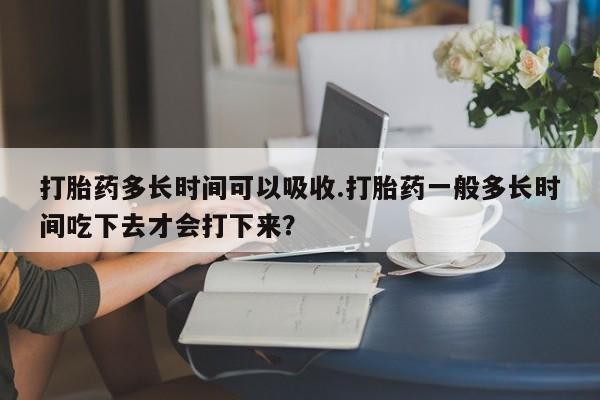 药流药联系方式打胎药多长时间可以吸收.打胎药一般多长时间吃下去才会打下来？