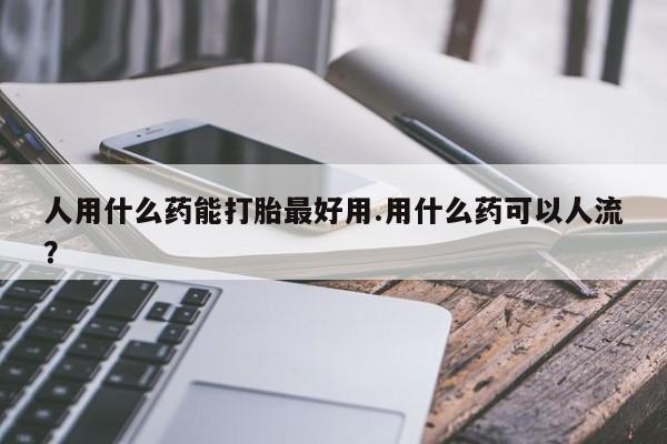 药流药联系方式人用什么药能打胎最好用.用什么药可以人流？