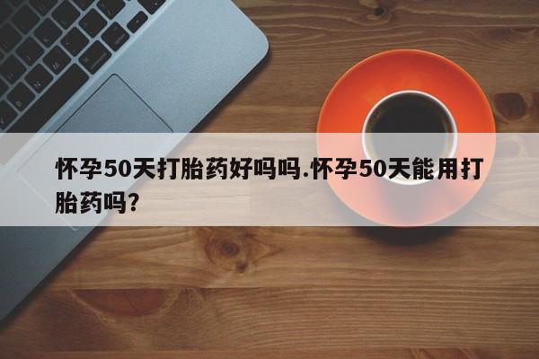 药流药联系方式怀孕50天打胎药好吗吗.怀孕50天能用打胎药吗？