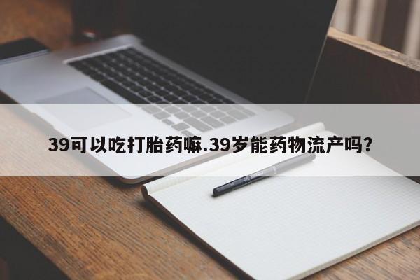 药流药联系方式39可以吃打胎药嘛.39岁能药物流产吗?