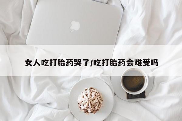 药流药联系方式女人吃打胎药哭了/吃打胎药会难受吗